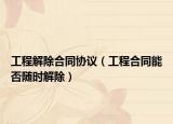 工程解除合同協(xié)議（工程合同能否隨時解除）