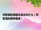 鄧紫棋的男朋友真名叫什么（鄧紫棋的男神是誰）