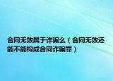 合同無效屬于詐騙么（合同無效還能不能構(gòu)成合同詐騙罪）