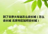 到了北京火車站怎么去長(zhǎng)城（怎么去長(zhǎng)城 北京市區(qū)如何去長(zhǎng)城）