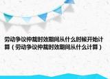 勞動爭議仲裁時效期間從什么時候開始計算（勞動爭議仲裁時效期間從什么計算）