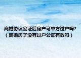 離婚協(xié)議公證后房產(chǎn)可單方過戶嗎?（離婚房子沒有過戶公證有效嗎）