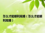 怎么才能順利離婚（怎么才能順利離婚）
