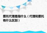 委托代理是指什么（代理和委托有什么區(qū)別）