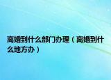 離婚到什么部門辦理（離婚到什么地方辦）