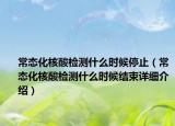 常態(tài)化核酸檢測什么時(shí)候停止（常態(tài)化核酸檢測什么時(shí)候結(jié)束詳細(xì)介紹）