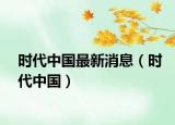 時(shí)代中國(guó)最新消息（時(shí)代中國(guó)）
