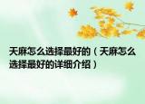 天麻怎么選擇最好的（天麻怎么選擇最好的詳細(xì)介紹）
