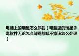 電腦上的瑞星怎么卸載（電腦里的瑞星殺毒軟件無論怎么卸載都卸不掉該怎么處理）