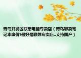 青島開發(fā)區(qū)聯(lián)想電腦專賣店（青島哪賣筆記本廉價(jià)?最好是聯(lián)想專賣店..支持國(guó)產(chǎn)）