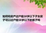 如何將房產(chǎn)過(guò)戶給18歲以下子女房子可以過(guò)戶給18歲以下的孩子嗎
