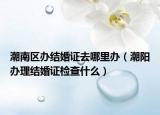 潮南區(qū)辦結(jié)婚證去哪里辦（潮陽辦理結(jié)婚證檢查什么）