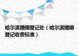 哈爾濱婚姻登記處（哈爾濱婚姻登記收費標準）