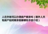 人在外地可以辦理房產(chǎn)繼承嗎（跟外人共有房產(chǎn)如何繼承需要哪些手續(xù)介紹）