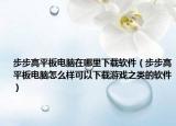 步步高平板電腦在哪里下載軟件（步步高平板電腦怎么樣可以下載游戲之類的軟件）