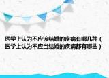 醫(yī)學(xué)上認(rèn)為不應(yīng)該結(jié)婚的疾病有哪幾種（醫(yī)學(xué)上認(rèn)為不應(yīng)當(dāng)結(jié)婚的疾病都有哪些）