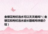 金銀花枸杞泡水可以天天喝嗎?（金銀花和枸杞泡水能長期喝嗎詳細(xì)介紹）