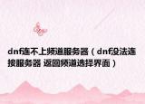dnf連不上頻道服務(wù)器（dnf沒法連接服務(wù)器 返回頻道選擇界面）