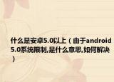 什么是安卓5.0以上（由于android5.0系統(tǒng)限制,是什么意思,如何解決）