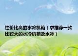 性價比高的水冷機(jī)箱（求推薦一款比較大的水冷機(jī)箱及水冷）