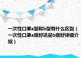 一次性口罩a型和b型有什么區(qū)別（一次性口罩a級好還是b級好詳細介紹）