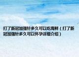 打了新冠加強針多久可以吃海鮮（打了新冠加強針多久可以懷孕詳細介紹）