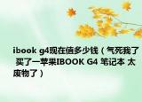 ibook g4現(xiàn)在值多少錢（氣死我了 買了一蘋果IBOOK G4 筆記本 太廢物了）