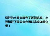 切好的土豆變顏色了還能吃嗎（土豆切好了隔天變色可以吃嗎詳細(xì)介紹）