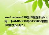 amd radeon530顯卡相當(dāng)于gtx（問(wèn)一下AMDr530與GTX1050的顯卡相比好不好?）