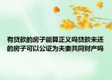 有貸款的房子能算正義嗎貸款未還的房子可以公證為夫妻共同財產嗎