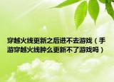 穿越火線更新之后進不去游戲（手游穿越火線腫么更新不了游戲嗎）