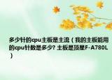 多少針的cpu主板是主流（我的主板能用的cpu針數(shù)是多少? 主板是頂星F-A780L）