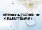 如何刪除dota2下載的錄像（dota2怎么刪除下載的錄像）