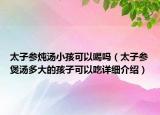 太子參燉湯小孩可以喝嗎（太子參煲湯多大的孩子可以吃詳細介紹）