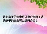 認(rèn)購房子的定金可以換戶型嗎（認(rèn)購房子的定金可以退嗎介紹）