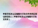 蘋果手機怎么壓縮圖片打包文件夾然后用Q發(fā)給別人（蘋果手機怎么壓縮圖片打包文件夾）