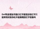 Dnf純金增加書強(qiáng)行紅字是指沒有紅字只能使用或者凈化不能佩戴的紅字裝備嗎