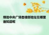 綠地中央廣場(chǎng)售樓部地址在哪里誰(shuí)知道呢