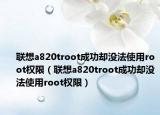 聯(lián)想a820troot成功卻沒法使用root權(quán)限（聯(lián)想a820troot成功卻沒法使用root權(quán)限）