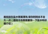 荔枝放在鹽水里面浸泡,保存時(shí)間會(huì)不會(huì)久一點(diǎn)（荔枝冷凍前需要泡一下鹽水嗎詳細(xì)介紹）