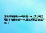 清華同方鋒銳k469升級cpu（清華同方筆記本電腦鋒銳k456,重裝系統(tǒng)后沒法開機(jī)?）