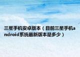 三星手機安卓版本（目前三星手機android系統(tǒng)最新版本是多少）