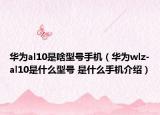 華為al10是啥型號手機（華為wlz-al10是什么型號 是什么手機介紹）