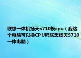 聯(lián)想一體機(jī)揚(yáng)天s710換cpu（我這個(gè)電腦可以換CPU嗎聯(lián)想楊天S710一體電腦）