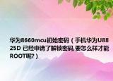 華為8660mcu初始密碼（手機(jī)華為U8825D 已經(jīng)申請(qǐng)了解鎖密碼,要怎么樣才能ROOT呢?）