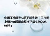 中國工商銀行u盾下載失敗（工行網(wǎng)上銀行U盾驅(qū)動(dòng)程序下載失敗怎么修好）