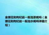 金銀花和枸杞能一起泡茶喝嗎（金銀花和枸杞能一起泡水喝嗎詳細(xì)介紹）
