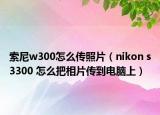 索尼w300怎么傳照片（nikon s3300 怎么把相片傳到電腦上）