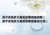 房子賣完多久再買房算首套房呢（房子賣完多久再買房算首套房介紹）
