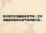 每天用艾葉泡腳能去濕氣嗎（艾葉泡腳能去除體內(nèi)濕氣嗎詳細介紹）